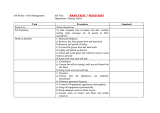 Job Profile : Non-Management   Job Title    : MANICURIST / PEDICURIST
                               Department : Beauty Parlor

                   Task                               Procedure                            Standard
 Reports to                     Senior Beautician
 Job Summary                    To take complete care of hands, feet that include
                                cutting nails, massage etc. of guests to their
                                satisfaction
 Work to perform                1. Manicure/Pedicure
                                a) Remove dirt form guests foot and hand nail
                                b) Remove nail polish of ladies
                                c) Cut and file guests foot and hand nails
                                d) Apply nail polish as desired
                                e) Clean and scrub guest feet with hot water or cold
                                water as desired
                                f) Keep work area neat and tidy
                                2. Cleanliness
                                a) Ensure that affect cutting; nails are not littered on
                                   the floor.
                                b) Keep work area neat and tidy
                                3. Hygiene
                                a) Ensure that all appliances are properly
                                   disinfected
                                b) Maintain personnel hygiene
                                4. Control of Equipment, appliances and supplies.
                                a) Keep all equipment systematically
                                b) Keep adequate stock of clean towels
                                c) Ensure stock of cream, nail filed, nail polish
                                   remover.
 