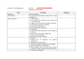 Job Profile : Non-Management   Job Title    : LADIES HAIR DRESSER
                               Department : Beauty Parlor

                   Task                              Procedure                            Standard
 Reports to                     Senior Beautician
 Job Summary                    To give advice and style/cut ladies hair to their
                                satisfaction.
 Work to perform                1. Hair Cutting
                                a) Put cotton wool around the neck of guest and
                                    cover with sheet.
                                b) Apply oil or hair lotion and shampoo as desired.
                                c) Trim and cut guest hair as desired.
                                d) Set rollers in guests hairs
                                e) Dry the guest hair with dryer.
                                2. Cleanliness
                                a) Ensure that affect cutting, hair are not littered on
                                   the floor.
                                b) Clean and dry basin after shampooing
                                c) Clean mirror periodically
                                d) Keep work area neat and tidy.
                                3. Hygiene
                                a) Ensure that all appliances are properly
                                   disinfected
                                b) Maintain personnel hygiene
                                4. Control of Equipment, appliances and supplies.
                                a) Keep all equipment systematically
                                b) Keep adequate stock of clean towels, powder,
                                   hair lotion, cream, combs, hair brush, and sheets.
                                5. Courtesy and Politeness
 