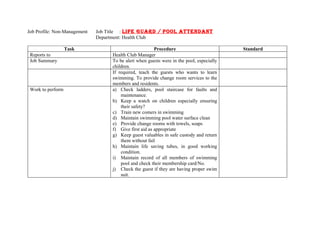 Job Profile: Non-Management   Job Title : LIFE GUARD / POOL ATTENDANT
                              Department: Health Club

                   Task                                 Procedure                         Standard
 Reports to                        Health Club Manager
 Job Summary                       To be alert when guests were in the pool, especially
                                   children.
                                   If required, teach the guests who wants to learn
                                   swimming. To provide change room services to the
                                   members and residents.
 Work to perform                   a) Check ladders, pool staircase for faults and
                                       maintenance.
                                   b) Keep a watch on children especially ensuring
                                       their safety?
                                   c) Train new comers in swimming
                                   d) Maintain swimming pool water surface clean
                                   e) Provide change rooms with towels, soaps
                                   f) Give first aid as appropriate
                                   g) Keep guest valuables in safe custody and return
                                       them without fail
                                   h) Maintain life saving tubes, in good working
                                       condition.
                                   i) Maintain record of all members of swimming
                                       pool and check their membership card/No.
                                   j) Check the guest if they are having proper swim
                                       suit.
 