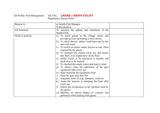 Job Profile: Non-Management   Job Title : LADIES / GENTS UTILITY
                              Department: Beauty Parlor

 Reports to                         a) Health Club Manager
                                    b) Receptionist
 Job Summary                        To maintain the upkeep and cleanliness of the
                                    Health Club.
 Work to perform                    a) To assist guests in the change rooms and
                                        provide services according to their choice.
                                    b) To check shower, toilets, wash basin tap for hot
                                        and cold water.
                                    c) To switch on steam, sauna, Jacuzzi as and, when
                                        required by the guests.
                                    d) To maintain the chance room dry and ensure
                                        that there is no slipperiness on the floor.
                                    e) Soiled towels to be deposited to laundry and
                                        fresh ones to be stocked.
                                    f) To checked the empty locker and keep it clean.
                                    g) To always clean the upholstery of the gym
                                        equipment after every use.
                                    h) Wipe and keep the equipment clean
                                    i) Keep the gym area dust free
                                    j) Adequate stock of soap, shampoo, comb etc.
                                    k) Assist the masseur in changing the linen after
                                        every use.
                                    l) Inform the receptionist on the facilities used by
                                        the guests.
                                    m) Maintain an utmost degree of courtesy and
                                        politeness while dealing with guests.
 