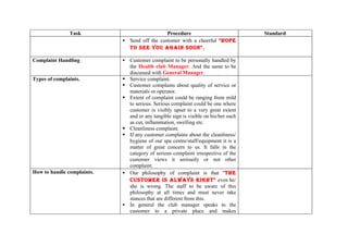 Task                           Procedure                               Standard
                             Send off the customer with a cheerful "HOPE
                              TO SEE YOU AGAIN SOON".

Complaint Handling             Customer complaint to be personally handled by
                                the Health club Manager. And the same to be
                                discussed with General Manager.
Types of complaints.           Service complaint.
                               Customer complains about quality of service or
                                materials or operator.
                               Extent of complaint could be ranging from mild
                                to serious. Serious complaint could be one where
                                customer is visibly upset to a very great extent
                                and or any tangible sign is visible on his/her such
                                as cut, inflammation, swelling etc.
                               Cleanliness complaint.
                               If any customer complains about the cleanliness/
                                hygiene of our spa centre/staff/equipment it is a
                                matter of great concern to us. It falls in the
                                category of serious complaint irrespective of the
                                customer views it seriously or not other
                                complaint.
How to handle complaints.      Our philosophy of complaint is that "THE
                                CUSTOMER IS ALWAYS RIGHT" even he/
                                she is wrong. The staff to be aware of this
                                philosophy at all times and must never take
                                stances that are different from this.
                               In general the club manager speaks to the
                                customer to a private place and makes
 