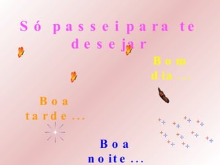 Só passei para te desejar Bom dia... Boa tarde... Boa noite... 