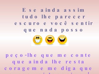 E se ainda assim tudo lhe parecer escuro e você sentir que nada posso fazer, peço-lhe que me conte que ainda lhe resta coragem e me diga que nunca vai desanimar! 