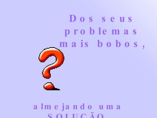 Dos seus problemas mais bobos, almejando uma SOLUÇÃO. 
