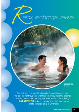 23Travel Digest, September 2015
Combining a spa visit with a holiday is high on the
“to do” list for travellers wanting to enjoy healthy eating,
nutrition, exercise, beauty, relaxation and pampering.
SARAH WEEKS takes a break from the fast pace
of life to relax and rejuvenate.
elax, recharge, revive
Polynesian Spa,
Rotorua.
 