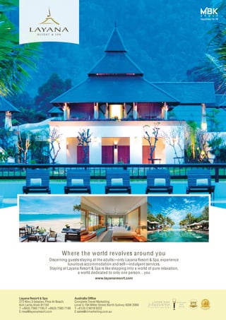 Layana Resort & Spa
272 Moo 3 Saladan,Phra-Ar Beach,
Koh Lanta,Krabi 81150
T: +66(0) 7560 7100, F: +66(0) 7560 7199
E:resa@layanaresort.com
Australia Office
Complete Travel Marketing
Level 3,194 Miller Street, North Sydney NSW 2060
T: +61(0) 2 9018 9322
E:sales@ctmarketing.com.au
Discerning guests staying at the adults----only Layana Resort & Spa, experience
luxurious accommodation and self----indulgent services.
Staying at Layana Resort & Spa is like stepping into a world of pure relaxation,
a world dedicated to only one person…you
www.layanaresort.com
Where the world revolves around you
 