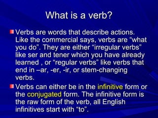 What is a verb?
Verbs are words that describe actions.
Like the commercial says, verbs are “what
you do”. They are either “irregular verbs”
like ser and tener which you have already
learned , or “regular verbs” like verbs that
end in –ar, -er, -ir, or stem-changing
verbs.
Verbs can either be in the infinitive form or
the conjugated form. The infinitive form is
the raw form of the verb, all English
infinitives start with “to”.
 