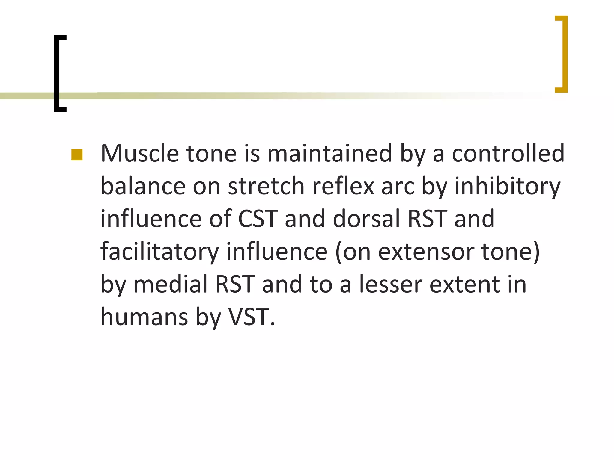  Muscle tone is maintained by a controlled
balance on stretch reflex arc by inhibitory
influence of CST and dorsal RST and
facilitatory influence (on extensor tone)
by medial RST and to a lesser extent in
humans by VST.
 