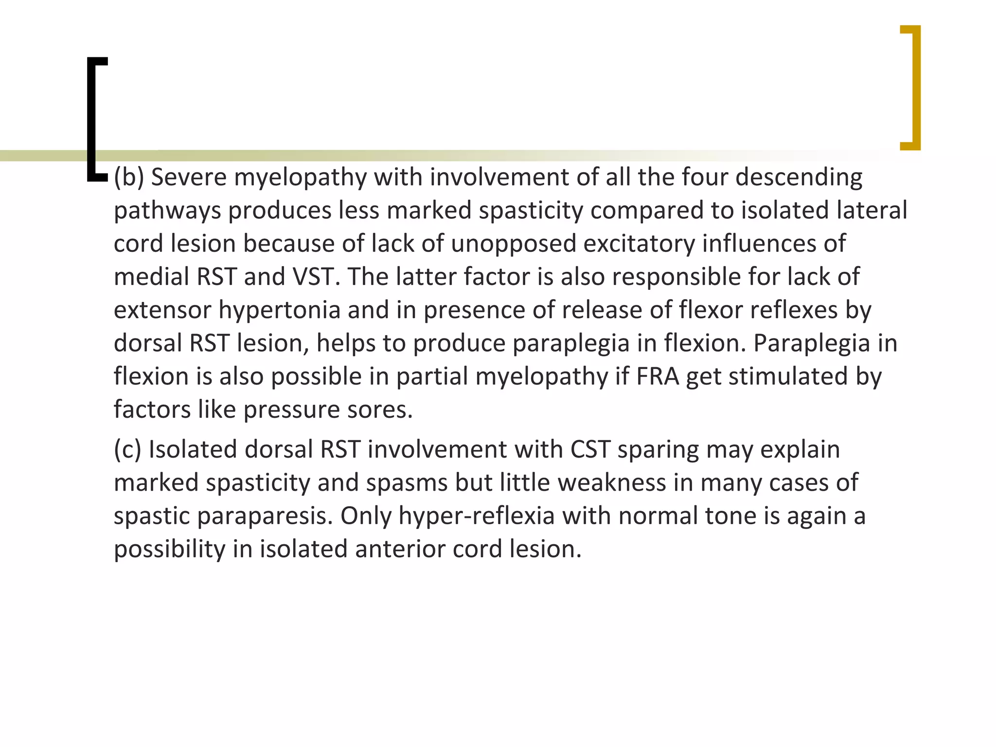 (b) Severe myelopathy with involvement of all the four descending
pathways produces less marked spasticity compared to isolated lateral
cord lesion because of lack of unopposed excitatory influences of
medial RST and VST. The latter factor is also responsible for lack of
extensor hypertonia and in presence of release of flexor reflexes by
dorsal RST lesion, helps to produce paraplegia in flexion. Paraplegia in
flexion is also possible in partial myelopathy if FRA get stimulated by
factors like pressure sores.
(c) Isolated dorsal RST involvement with CST sparing may explain
marked spasticity and spasms but little weakness in many cases of
spastic paraparesis. Only hyper-reflexia with normal tone is again a
possibility in isolated anterior cord lesion.
 