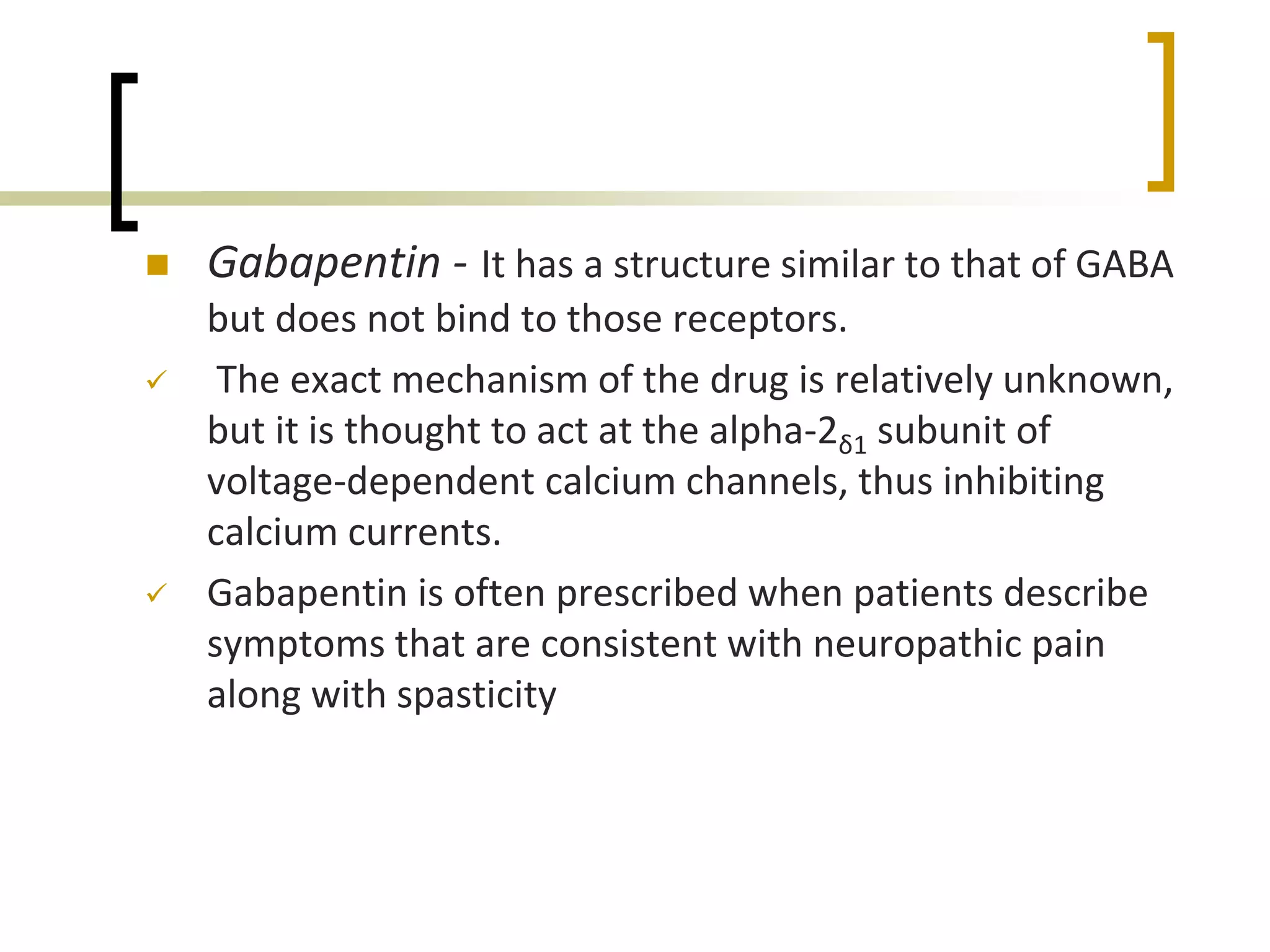  Gabapentin - It has a structure similar to that of GABA
but does not bind to those receptors.
 The exact mechanism of the drug is relatively unknown,
but it is thought to act at the alpha-2δ1 subunit of
voltage-dependent calcium channels, thus inhibiting
calcium currents.
 Gabapentin is often prescribed when patients describe
symptoms that are consistent with neuropathic pain
along with spasticity
 