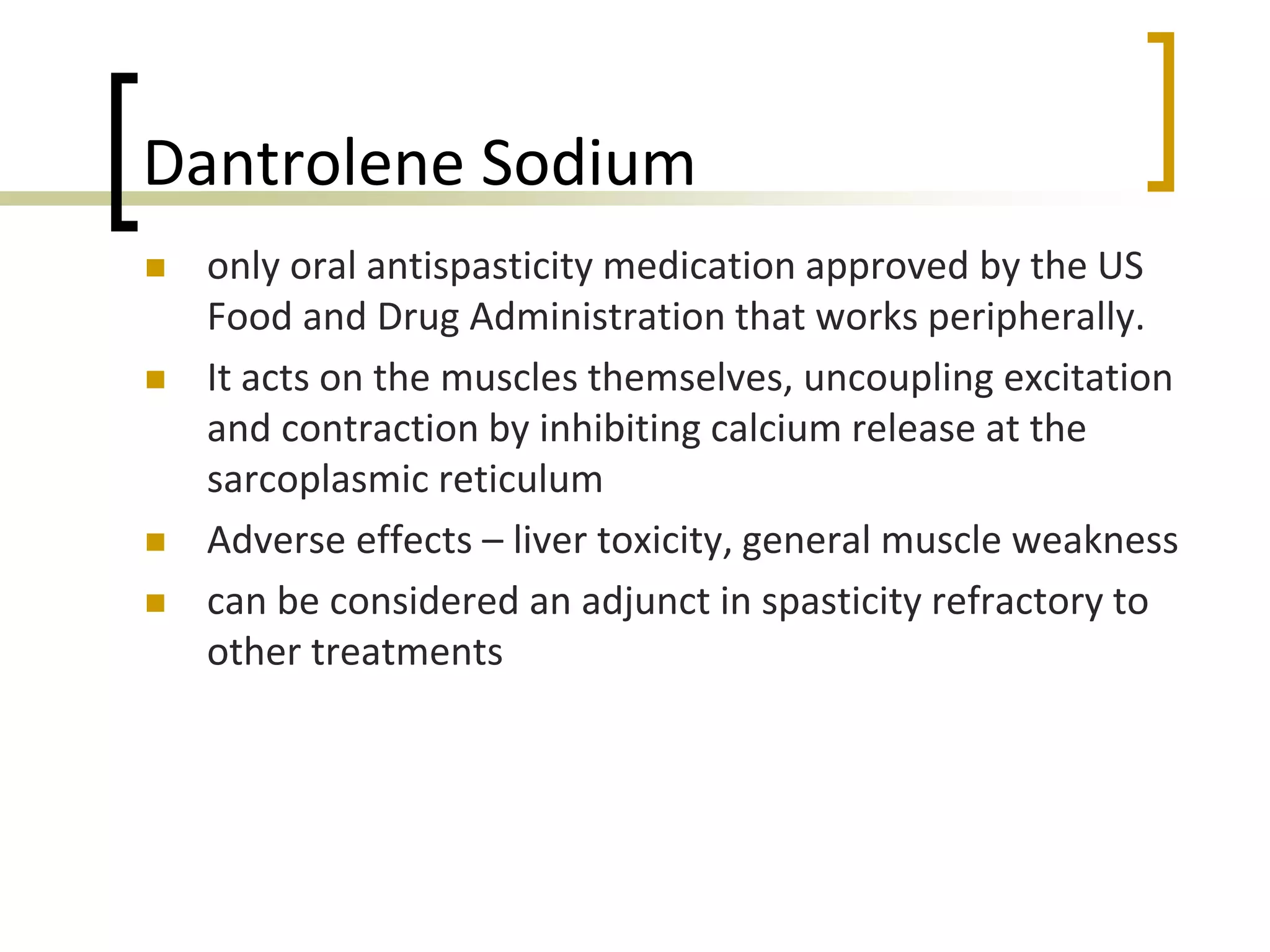 Dantrolene Sodium
 only oral antispasticity medication approved by the US
Food and Drug Administration that works peripherally.
 It acts on the muscles themselves, uncoupling excitation
and contraction by inhibiting calcium release at the
sarcoplasmic reticulum
 Adverse effects – liver toxicity, general muscle weakness
 can be considered an adjunct in spasticity refractory to
other treatments
 