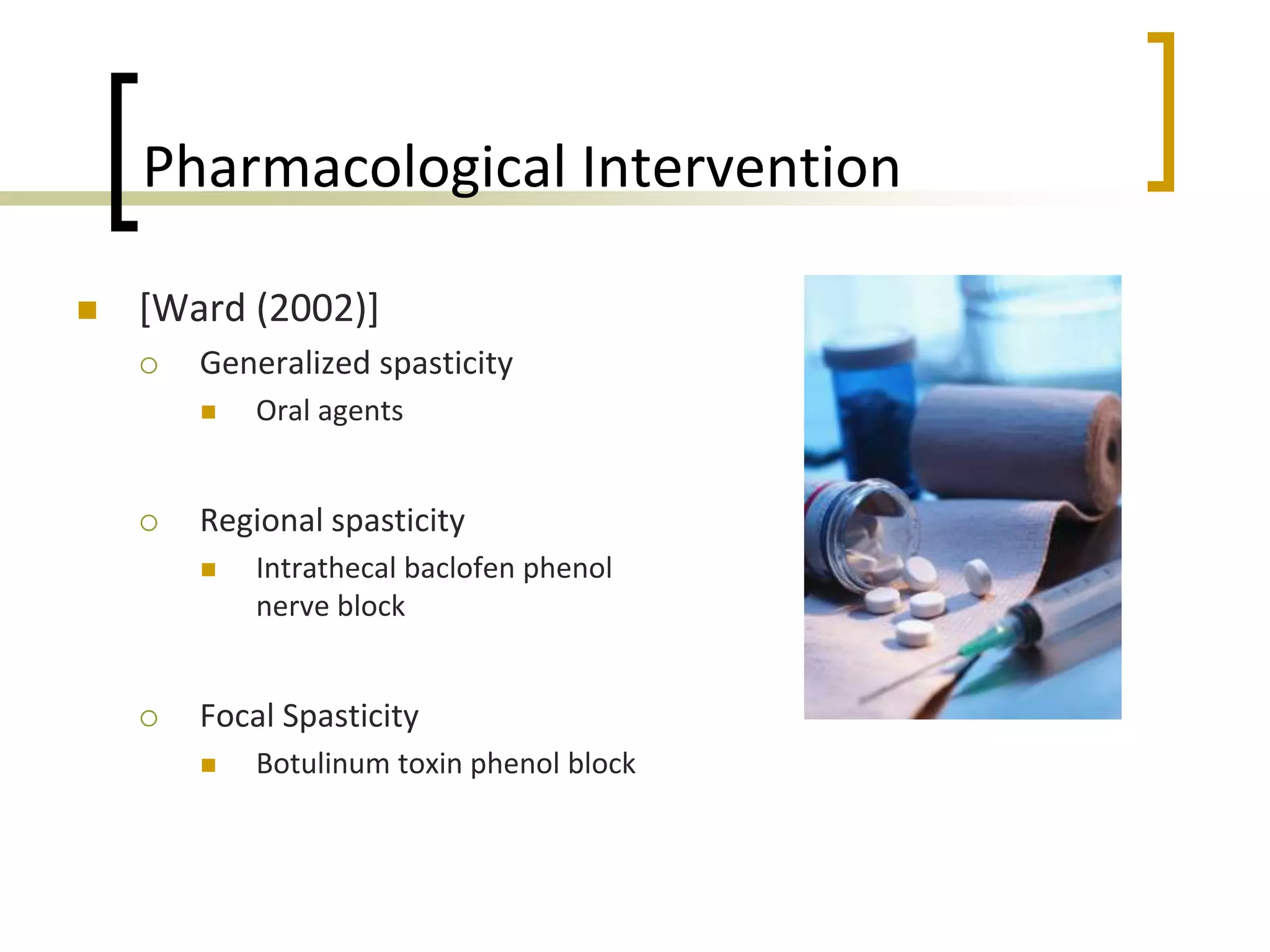 Pharmacological Intervention
 [Ward (2002)]
 Generalized spasticity
 Oral agents
 Regional spasticity
 Intrathecal baclofen phenol
nerve block
 Focal Spasticity
 Botulinum toxin phenol block
 