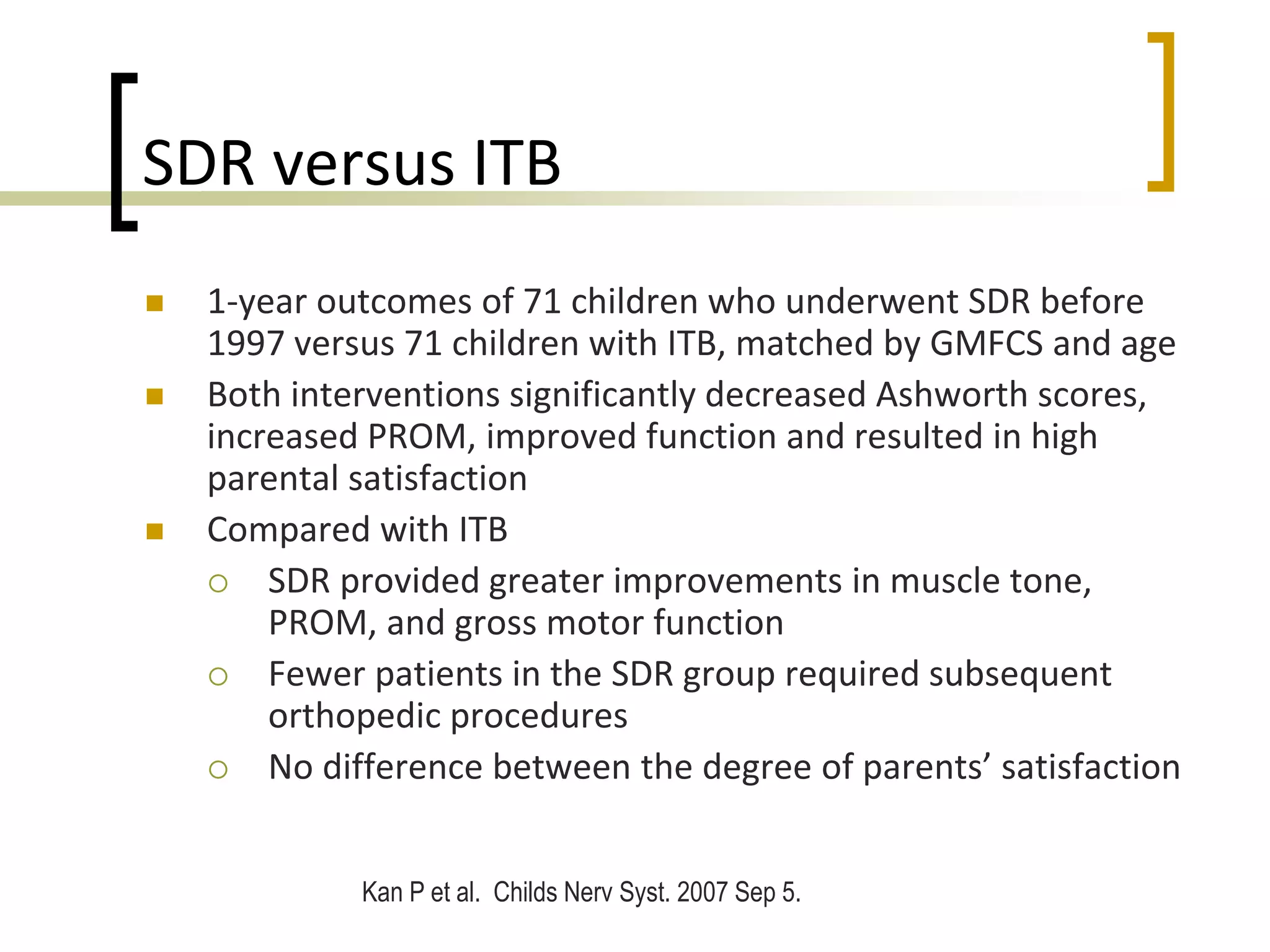 SDR versus ITB
 1-year outcomes of 71 children who underwent SDR before
1997 versus 71 children with ITB, matched by GMFCS and age
 Both interventions significantly decreased Ashworth scores,
increased PROM, improved function and resulted in high
parental satisfaction
 Compared with ITB
 SDR provided greater improvements in muscle tone,
PROM, and gross motor function
 Fewer patients in the SDR group required subsequent
orthopedic procedures
 No difference between the degree of parents’ satisfaction
Kan P et al. Childs Nerv Syst. 2007 Sep 5.
 