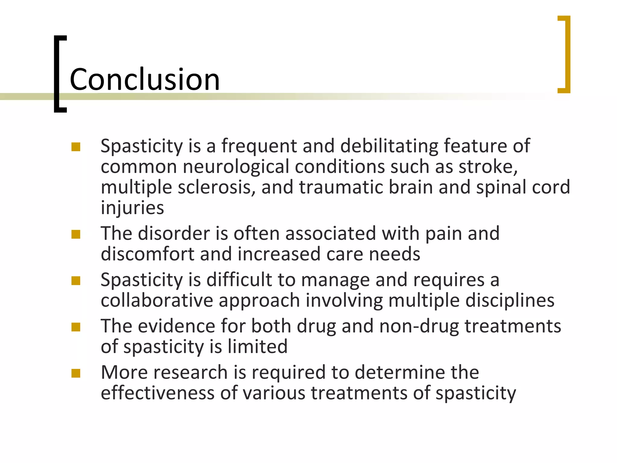 Conclusion
 Spasticity is a frequent and debilitating feature of
common neurological conditions such as stroke,
multiple sclerosis, and traumatic brain and spinal cord
injuries
 The disorder is often associated with pain and
discomfort and increased care needs
 Spasticity is difficult to manage and requires a
collaborative approach involving multiple disciplines
 The evidence for both drug and non-drug treatments
of spasticity is limited
 More research is required to determine the
effectiveness of various treatments of spasticity
 