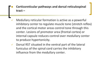  Corticoreticular pathways and dorsal reticulospinal
tract –
 Medullary reticular formation is active as a powerful
inhibitory center to regulate muscle tone (stretch reflex)
and the cortical motor areas control tone through this
center. Lesions of premotor area (frontal cortex) or
internal capsule reduces control over medullary center
to produce hypertonicity.
 Dorsal RST situated in the ventral part of the lateral
funiculus of the spinal cord carries the inhibitory
influence from the medullary center.
 