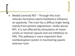  Medial (ventral) RST – Through this tract
reticular formation exerts facilitatory influence
on spasticity. The tract has a diffuse origin being
mainly from pontine tegmentum. Unlike dorsal
RST, it is not affected by stimulation of motor
cortex or internal capsule and not inhibitory to
FRA. This pathway is more important than
vestibulospinal system in maintaining spastic
extensor tone
 