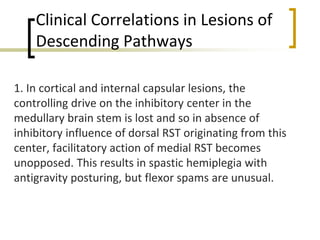 Clinical Correlations in Lesions of
Descending Pathways
1. In cortical and internal capsular lesions, the
controlling drive on the inhibitory center in the
medullary brain stem is lost and so in absence of
inhibitory influence of dorsal RST originating from this
center, facilitatory action of medial RST becomes
unopposed. This results in spastic hemiplegia with
antigravity posturing, but flexor spams are unusual.
 