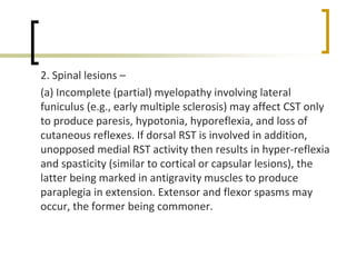 2. Spinal lesions –
(a) Incomplete (partial) myelopathy involving lateral
funiculus (e.g., early multiple sclerosis) may affect CST only
to produce paresis, hypotonia, hyporeflexia, and loss of
cutaneous reflexes. If dorsal RST is involved in addition,
unopposed medial RST activity then results in hyper-reflexia
and spasticity (similar to cortical or capsular lesions), the
latter being marked in antigravity muscles to produce
paraplegia in extension. Extensor and flexor spasms may
occur, the former being commoner.
 