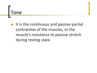 Tone
 It is the continuous and passive partial
contraction of the muscles, or the
muscle's resistance to passive stretch
during resting state.
 