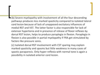 (b) Severe myelopathy with involvement of all the four descending
pathways produces less marked spasticity compared to isolated lateral
cord lesion because of lack of unopposed excitatory influences of
medial RST and VST. The latter factor is also responsible for lack of
extensor hypertonia and in presence of release of flexor reflexes by
dorsal RST lesion, helps to produce paraplegia in flexion. Paraplegia in
flexion is also possible in partial myelopathy if FRA get stimulated by
factors like pressure sores.
(c) Isolated dorsal RST involvement with CST sparing may explain
marked spasticity and spasms but little weakness in many cases of
spastic paraparesis. Only hyper-reflexia with normal tone is again a
possibility in isolated anterior cord lesion.
 