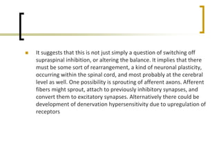  It suggests that this is not just simply a question of switching off
supraspinal inhibition, or altering the balance. It implies that there
must be some sort of rearrangement, a kind of neuronal plasticity,
occurring within the spinal cord, and most probably at the cerebral
level as well. One possibility is sprouting of afferent axons. Afferent
fibers might sprout, attach to previously inhibitory synapses, and
convert them to excitatory synapses. Alternatively there could be
development of denervation hypersensitivity due to upregulation of
receptors
 