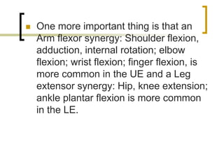  One more important thing is that an
Arm flexor synergy: Shoulder flexion,
adduction, internal rotation; elbow
flexion; wrist flexion; finger flexion, is
more common in the UE and a Leg
extensor synergy: Hip, knee extension;
ankle plantar flexion is more common
in the LE.
 