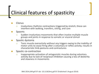Clinical features of spasticity
 Clonus
 Involuntary rhythmic contractions triggered by stretch; these can
interfere with walking, transfers, sitting, and care
 Spasms
 Sudden involuntary movements that often involve multiple muscle
groups and joints in response to somatic or visceral stimuli
 Spastic dystonia
 Tonic muscle overactivity without any triggers owing to the inability of
motor units to cease firing after a voluntary or reflex activity; results in
characteristic limb postures and contractures
 Spastic co-contraction
 Inappropriate activation of antagonistic muscles during voluntary
activity due to lack of reciprocal inhibition causing a loss of dexterity
and slowness in movements
BMJ 2014;349:g4737 doi: 10.1136/bmj.g4737 (Published 5 August 2014)
 