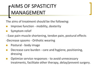 AIMS OF SPASTICITY
MANAGEMENT
The aims of treatment should be the following:
 Improve function - mobility, dexterity
 Symptom relief
- Ease pain-muscle shortening, tendon pain, postural effects
-Decrease spasms - Orthotic wearing
 Postural - body image
 Decrease care burden - care and hygiene, positioning,
dressing
 Optimize service responses - to avoid unnecessary
treatments, facilitate other therapy, delay/prevent surgery.
 