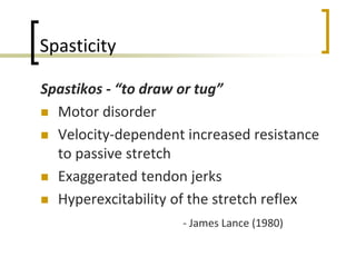 Spasticity
Spastikos - “to draw or tug”
 Motor disorder
 Velocity-dependent increased resistance
to passive stretch
 Exaggerated tendon jerks
 Hyperexcitability of the stretch reflex
- James Lance (1980)
 