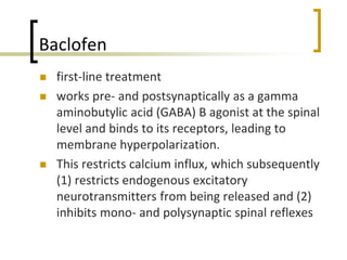 Baclofen
 first-line treatment
 works pre- and postsynaptically as a gamma
aminobutylic acid (GABA) B agonist at the spinal
level and binds to its receptors, leading to
membrane hyperpolarization.
 This restricts calcium influx, which subsequently
(1) restricts endogenous excitatory
neurotransmitters from being released and (2)
inhibits mono- and polysynaptic spinal reflexes
 