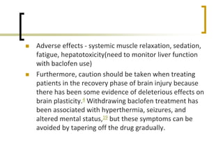  Adverse effects - systemic muscle relaxation, sedation,
fatigue, hepatotoxicity(need to monitor liver function
with baclofen use)
 Furthermore, caution should be taken when treating
patients in the recovery phase of brain injury because
there has been some evidence of deleterious effects on
brain plasticity.4 Withdrawing baclofen treatment has
been associated with hyperthermia, seizures, and
altered mental status,19 but these symptoms can be
avoided by tapering off the drug gradually.
 