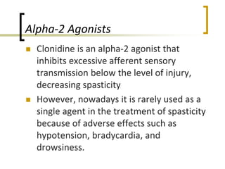 Alpha-2 Agonists
 Clonidine is an alpha-2 agonist that
inhibits excessive afferent sensory
transmission below the level of injury,
decreasing spasticity
 However, nowadays it is rarely used as a
single agent in the treatment of spasticity
because of adverse effects such as
hypotension, bradycardia, and
drowsiness.
 