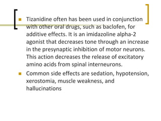  Tizanidine often has been used in conjunction
with other oral drugs, such as baclofen, for
additive effects. It is an imidazoline alpha-2
agonist that decreases tone through an increase
in the presynaptic inhibition of motor neurons.
This action decreases the release of excitatory
amino acids from spinal interneurons.
 Common side effects are sedation, hypotension,
xerostomia, muscle weakness, and
hallucinations
 