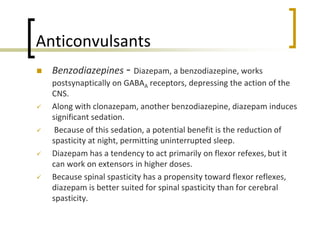 Anticonvulsants
 Benzodiazepines - Diazepam, a benzodiazepine, works
postsynaptically on GABAA receptors, depressing the action of the
CNS.
 Along with clonazepam, another benzodiazepine, diazepam induces
significant sedation.
 Because of this sedation, a potential benefit is the reduction of
spasticity at night, permitting uninterrupted sleep.
 Diazepam has a tendency to act primarily on flexor refexes, but it
can work on extensors in higher doses.
 Because spinal spasticity has a propensity toward flexor reflexes,
diazepam is better suited for spinal spasticity than for cerebral
spasticity.
 