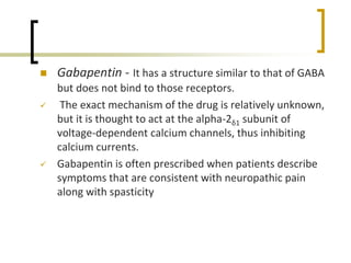  Gabapentin - It has a structure similar to that of GABA
but does not bind to those receptors.
 The exact mechanism of the drug is relatively unknown,
but it is thought to act at the alpha-2δ1 subunit of
voltage-dependent calcium channels, thus inhibiting
calcium currents.
 Gabapentin is often prescribed when patients describe
symptoms that are consistent with neuropathic pain
along with spasticity
 