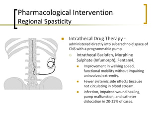 Pharmacological Intervention
Regional Spasticity
 Intrathecal Drug Therapy -
administered directly into subarachnoid space of
CNS with a programmable pump
 Intrathecal Baclofen, Morphine
Sulphate (Infumorph), Fentanyl.
 Improvement in walking speed,
functional mobility without impairing
uninvolved extremity.
 Fewer systemic side effects because
not circulating in blood stream.
 Infection, impaired wound healing,
pump malfunction, and catheter
dislocation in 20-25% of cases.
 