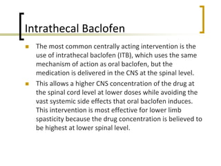 Intrathecal Baclofen
 The most common centrally acting intervention is the
use of intrathecal baclofen (ITB), which uses the same
mechanism of action as oral baclofen, but the
medication is delivered in the CNS at the spinal level.
 This allows a higher CNS concentration of the drug at
the spinal cord level at lower doses while avoiding the
vast systemic side effects that oral baclofen induces.
This intervention is most effective for lower limb
spasticity because the drug concentration is believed to
be highest at lower spinal level.
 