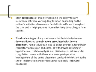 Main advantages of this intervention is the ability to vary
intrathecal infusion.Varying drug titration depending on the
patient's activities allows more flexibility in self-care throughout
the day, and it helps patients more effectively control night time
spasms.
 The disadvantages of any mechanical implantable device are
device failure and complications associated with device
placement. Pump failure can lead to either overdose, resulting in
respiratory depression and coma, or withdrawal, resulting in
hyperthermia, rhabdomyolysis, and disseminated intravascular
coagulation. Issues with the operative or perioperative
management of the pump placement can lead to infection at the
site of implantation and cerebrospinal fluid leak, leading to
headaches
 
