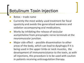 Botulinum Toxin Injection
 Botox – trade name
 Currently the most widely used treatment for focal
spasticityand avoids the generalized weakness and
sedation accompanying oral medications.
 Works by inhibiting the release of vesicular
acetylcholine from presynaptic nerve terminals at the
neuromuscular junction.
 Major side effect - possible dissemination to other
areas of the body, which can lead to dysphagia if it is
being used in the upper limbs or neck muscles, the
development of immunoresistance to the toxin, as with
all injections, this procedure is to be used with caution
in patients receiving anticoagulation therapy.
 