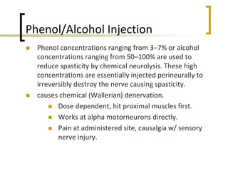 Phenol/Alcohol Injection
 Phenol concentrations ranging from 3–7% or alcohol
concentrations ranging from 50–100% are used to
reduce spasticity by chemical neurolysis. These high
concentrations are essentially injected perineurally to
irreversibly destroy the nerve causing spasticity.
 causes chemical (Wallerian) denervation.
 Dose dependent, hit proximal muscles first.
 Works at alpha motorneurons directly.
 Pain at administered site, causalgia w/ sensory
nerve injury.
 