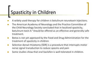 Spasticity in Children
 A widely used therapy for children is botulinum neurotoxin injections.
 The American Academy of Neurology and the Practice Committee of
the Child Neurology Society concluded that in localized spasticity,
botulinum toxin A “should be offered as an effective and generally safe
treatment.
 Botox is not yet approved by the Food and Drug Administration for the
treatment of spasticity in children
 Selective dorsal rhizotomy (SDR) is a procedure that interrupts motor
nerve signal transduction to reduce spasms and pain
 Some studies show that oral baclofen is well-tolerated in children.
 