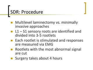 SDR: Procedure
 Multilevel laminectomy vs. minimally
invasive approaches
 L1 – S1 sensory roots are identified and
divided into 3-5 rootlets
 Each rootlet is stimulated and responses
are measured via EMG
 Rootlets with the most abnormal signal
are cut
 Surgery takes about 4 hours
 
