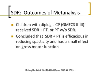 SDR: Outcomes of Metanalysis
 Children with diplegic CP (GMFCS II-III)
received SDR + PT, or PT w/o SDR.
 Concluded that SDR + PT is efficacious in
reducing spasticity and has a small effect
on gross motor function
McLaughlin J et al. Dev Med Child Neuro 2002, 44: 17-25.
 