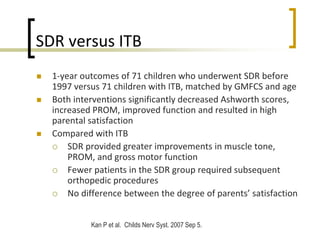 SDR versus ITB
 1-year outcomes of 71 children who underwent SDR before
1997 versus 71 children with ITB, matched by GMFCS and age
 Both interventions significantly decreased Ashworth scores,
increased PROM, improved function and resulted in high
parental satisfaction
 Compared with ITB
 SDR provided greater improvements in muscle tone,
PROM, and gross motor function
 Fewer patients in the SDR group required subsequent
orthopedic procedures
 No difference between the degree of parents’ satisfaction
Kan P et al. Childs Nerv Syst. 2007 Sep 5.
 