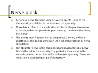 Nerve block
 Peripheral nerve blockade using neurolytic agents is one of the
therapeutic possibilities in the treatment of spasticity.
 Nerve block refers to the application of chemical agents to a nerve
to impair, either temporarily or permanently, the conduction along
that nerve.
 The agents most frequently used are phenol, alcohol, and local
anesthetics. This can be done with the help of fluoroscopy or nerve
stimulation
 The obturator nerve is the commonest and most accessible nerve
blocked for adductor spasticity. The posterior tibial nerve is the
second common nerve blocked for calf muscle spasticity. The main
indication is debilitating or painful spasticity.
 