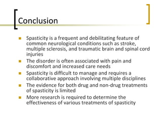 Conclusion
 Spasticity is a frequent and debilitating feature of
common neurological conditions such as stroke,
multiple sclerosis, and traumatic brain and spinal cord
injuries
 The disorder is often associated with pain and
discomfort and increased care needs
 Spasticity is difficult to manage and requires a
collaborative approach involving multiple disciplines
 The evidence for both drug and non-drug treatments
of spasticity is limited
 More research is required to determine the
effectiveness of various treatments of spasticity
 