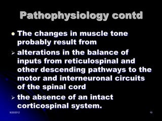 Pathophysiology contd
  The changes in muscle tone
   probably result from
  alterations in the balance of
   inputs from reticulospinal and
   other descending pathways to the
   motor and interneuronal circuits
   of the spinal cord
  the absence of an intact
   corticospinal system.
8/20/2012                         10
 