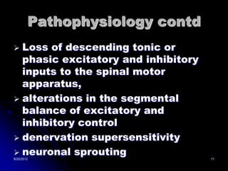 Pathophysiology contd
 Loss of descending tonic or
  phasic excitatory and inhibitory
  inputs to the spinal motor
  apparatus,
 alterations in the segmental
  balance of excitatory and
  inhibitory control
 denervation supersensitivity
 neuronal sprouting
8/20/2012                            11
 