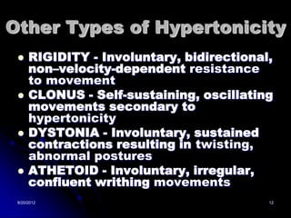 Other Types of Hypertonicity
     RIGIDITY - Involuntary, bidirectional,
      non–velocity-dependent resistance
      to movement
     CLONUS - Self-sustaining, oscillating
      movements secondary to
      hypertonicity
     DYSTONIA - Involuntary, sustained
      contractions resulting in twisting,
      abnormal postures
     ATHETOID - Involuntary, irregular,
      confluent writhing movements
 8/20/2012                                 12
 