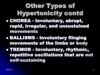 Other Types of
            Hypertonicity contd
 CHOREA - Involuntary, abrupt,
  rapid, irregular, and unsustained
  movements
 BALLISMS - Involuntary flinging
  movements of the limbs or body
 TREMOR - Involuntary, rhythmic,
  repetitive oscillations that are not
  self-sustaining
8/20/2012                            13
 